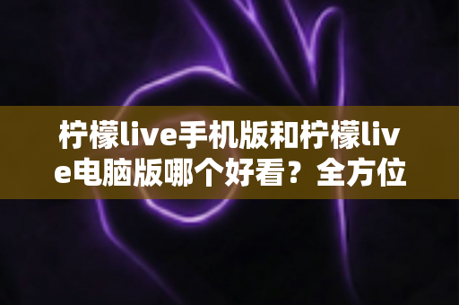 柠檬live手机版和柠檬live电脑版哪个好看?全方位视觉体验深度对比评测 柠檬live手机版和柠檬live电脑版哪个好看?全方位视觉体验深度对比评测