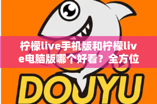 柠檬live手机版和柠檬live电脑版哪个好看?全方位视觉体验深度对比评测 柠檬live手机版和柠檬live电脑版哪个好看?全方位视觉体验深度对比评测
