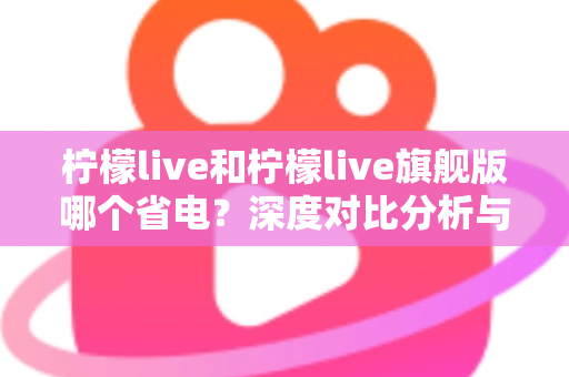 柠檬live和柠檬live旗舰版哪个省电?深度对比分析与实用省电指南全解析 柠檬live和柠檬live旗舰版哪个省电?深度对比分析与实用省电指南全解析