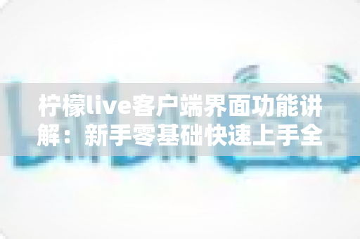 柠檬live客户端界面功能讲解:新手零基础快速上手全攻略 柠檬live客户端界面功能讲解:新手零基础快速上手全攻略