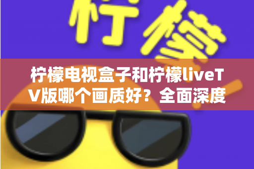 柠檬电视盒子和柠檬liveTV版哪个画质好？全面深度对比解析，帮你选对高清观影方案