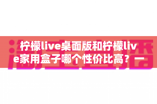 柠檬live桌面版和柠檬live家用盒子哪个性价比高？一篇文章帮你彻底搞懂