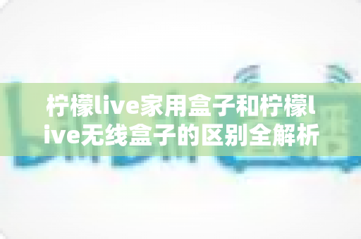 柠檬live家用盒子和柠檬live无线盒子的区别全解析:深度对比帮你选对不选贵! 柠檬live家用盒子和柠檬live无线盒子的区别全解析:深度对比帮你选对不选贵!