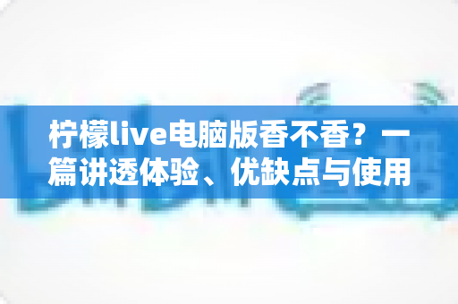 柠檬live电脑版香不香?一篇讲透体验、优缺点与使用建议的深度测评 柠檬live电脑版香不香?一篇讲透体验、优缺点与使用建议的深度测评