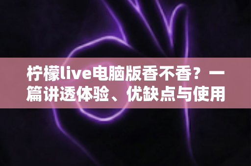 柠檬live电脑版香不香？一篇讲透体验、优缺点与使用建议的深度测评
