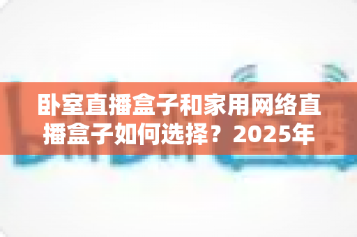 卧室直播盒子和家用网络直播盒子如何选择?2025年最全选购指南与避坑攻略 卧室直播盒子和家用网络直播盒子如何选择?2025年最全选购指南与避坑攻略