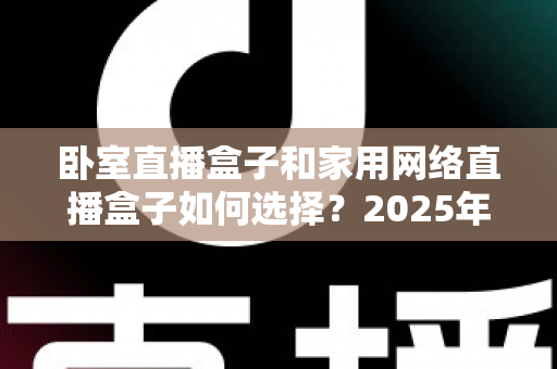 卧室直播盒子和家用网络直播盒子如何选择?2025年最全选购指南与避坑攻略 卧室直播盒子和家用网络直播盒子如何选择?2025年最全选购指南与避坑攻略