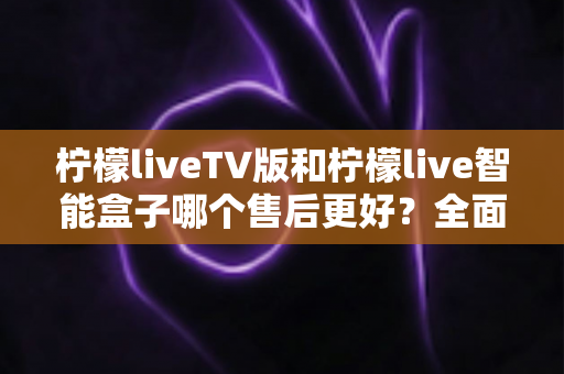 柠檬liveTV版和柠檬live智能盒子哪个售后更好?全面对比与选购避坑指南 柠檬liveTV版和柠檬live智能盒子哪个售后更好?全面对比与选购避坑指南