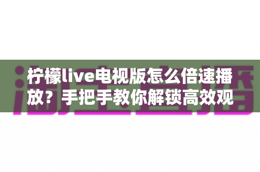 柠檬live电视版怎么倍速播放？手把手教你解锁高效观影新体验的完整教程