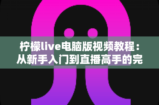 柠檬live电脑版视频教程:从新手入门到直播高手的完整学习指南 柠檬live电脑版视频教程:从新手入门到直播高手的完整学习指南