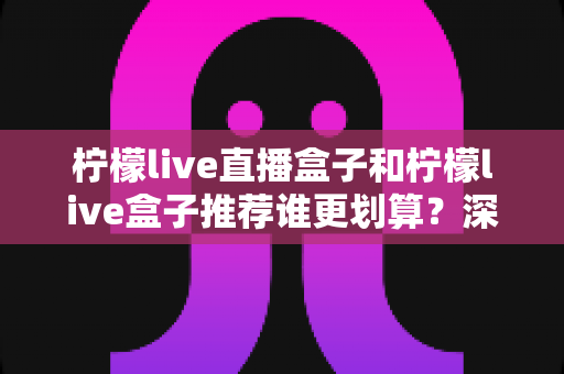 柠檬live直播盒子和柠檬live盒子推荐谁更划算?深度对比分析帮你省下每一分钱 柠檬live直播盒子和柠檬live盒子推荐谁更划算?深度对比分析帮你省下每一分钱