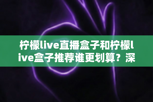 柠檬live直播盒子和柠檬live盒子推荐谁更划算？深度对比分析帮你省下每一分钱