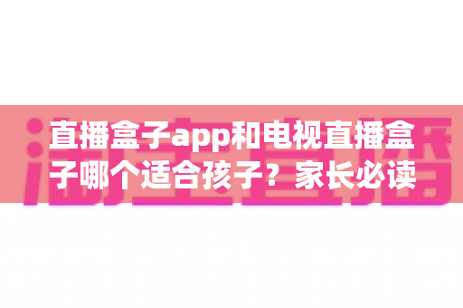 直播盒子app和电视直播盒子哪个适合孩子？家长必读的深度对比与选择指南