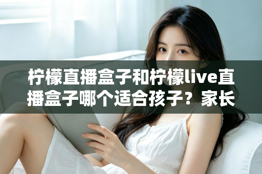 柠檬直播盒子和柠檬live直播盒子哪个适合孩子？家长必读的选购与安全使用指南