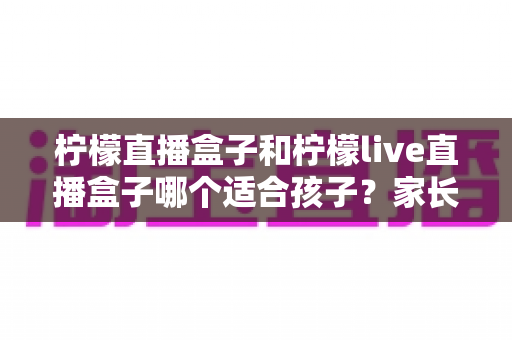 柠檬直播盒子和柠檬live直播盒子哪个适合孩子？家长必读的选购与安全使用指南