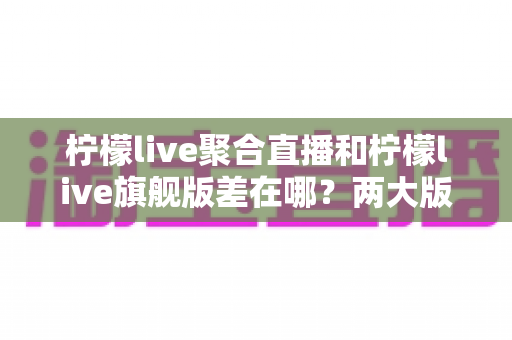 柠檬live聚合直播和柠檬live旗舰版差在哪?两大版本核心区别全解析与选择指南 柠檬live聚合直播和柠檬live旗舰版差在哪?两大版本核心区别全解析与选择指南