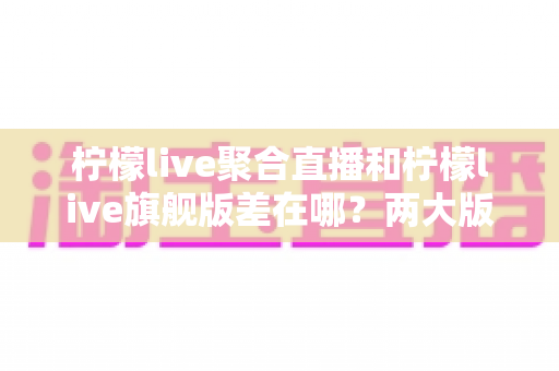 柠檬live聚合直播和柠檬live旗舰版差在哪？两大版本核心区别全解析与选择指南