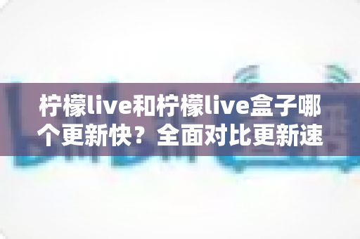 柠檬live和柠檬live盒子哪个更新快？全面对比更新速度与选购实用指南