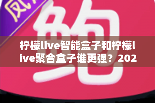 柠檬live智能盒子和柠檬live聚合盒子谁更强？2025年最全深度对比评测，看完这篇再买不踩坑！