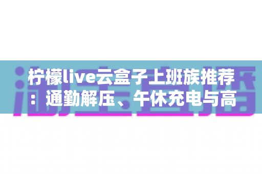 柠檬live云盒子上班族推荐：通勤解压、午休充电与高效生活的一站式指南