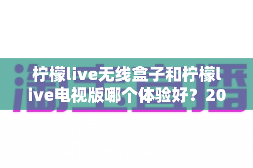 柠檬live无线盒子和柠檬live电视版哪个体验好?2024最全对比测评与选购指南 柠檬live无线盒子和柠檬live电视版哪个体验好?2024最全对比测评与选购指南