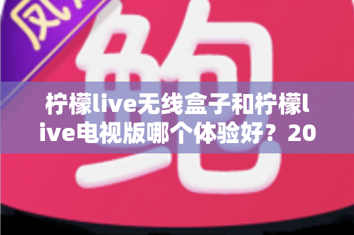柠檬live无线盒子和柠檬live电视版哪个体验好？2024最全对比测评与选购指南