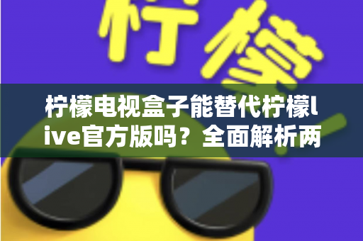 柠檬电视盒子能替代柠檬live官方版吗？全面解析两者差异与选购指南