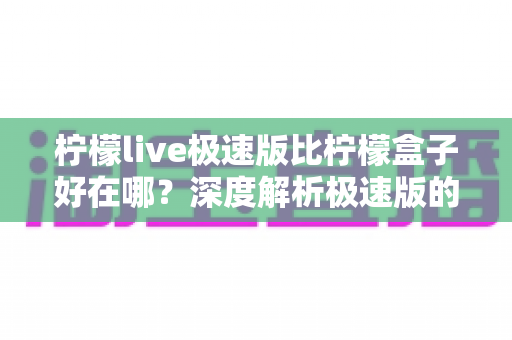 柠檬live极速版比柠檬盒子好在哪？深度解析极速版的六大核心优势与适用人群