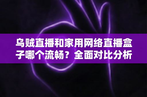 乌贼直播和家用网络直播盒子哪个流畅?全面对比分析与选购指南 乌贼直播和家用网络直播盒子哪个流畅?全面对比分析与选购指南
