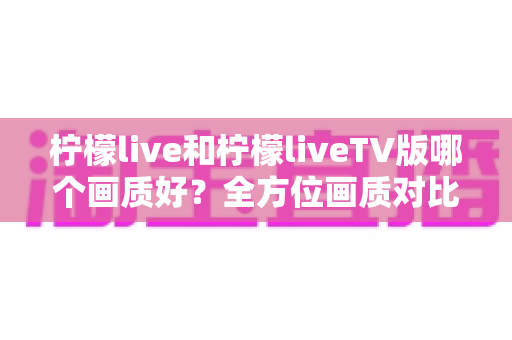 柠檬live和柠檬liveTV版哪个画质好？全方位画质对比与优化观影指南