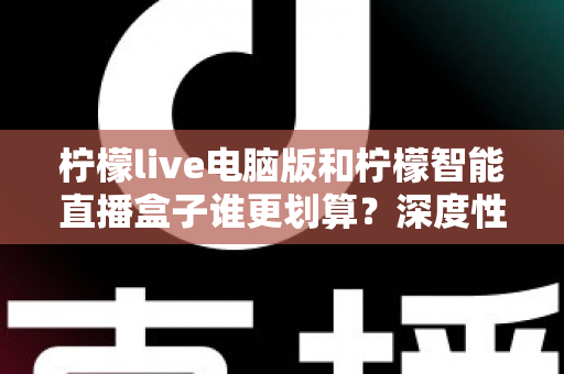柠檬live电脑版和柠檬智能直播盒子谁更划算?深度性价比对比与选购避坑指南 柠檬live电脑版和柠檬智能直播盒子谁更划算?深度性价比对比与选购避坑指南
