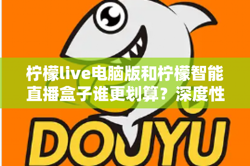 柠檬live电脑版和柠檬智能直播盒子谁更划算?深度性价比对比与选购避坑指南 柠檬live电脑版和柠檬智能直播盒子谁更划算?深度性价比对比与选购避坑指南