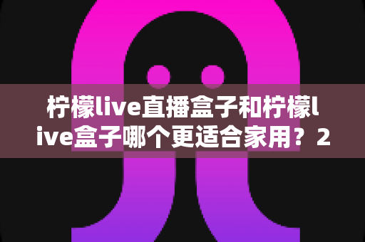 柠檬live直播盒子和柠檬live盒子哪个更适合家用？2024超全家用电视盒子选购对比指南