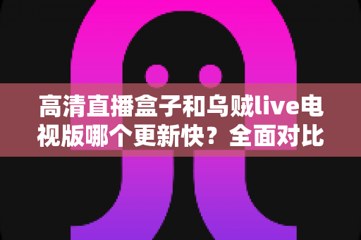 高清直播盒子和乌贼live电视版哪个更新快？全面对比解析助你选对追剧利器