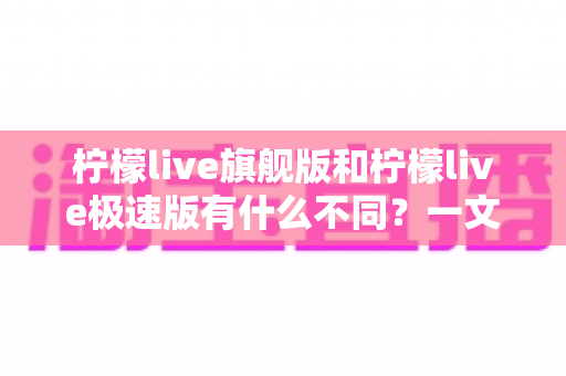 柠檬live旗舰版和柠檬live极速版有什么不同?一文读懂两大版本差异,选对版本看播更爽 柠檬live旗舰版和柠檬live极速版有什么不同?一文读懂两大版本差异,选对版本看播更爽