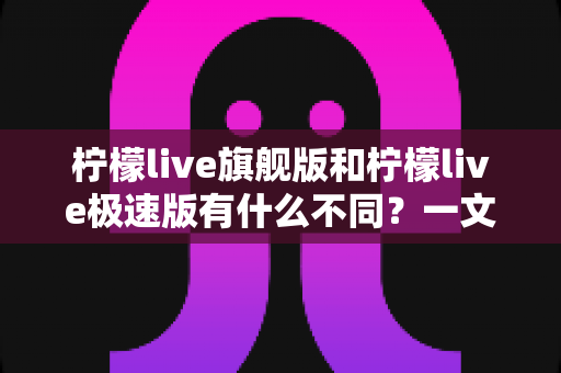 柠檬live旗舰版和柠檬live极速版有什么不同?一文读懂两大版本差异,选对版本看播更爽 柠檬live旗舰版和柠檬live极速版有什么不同?一文读懂两大版本差异,选对版本看播更爽