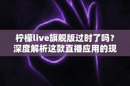 柠檬live旗舰版过时了吗？深度解析这款直播应用的现状、优势与未来价值