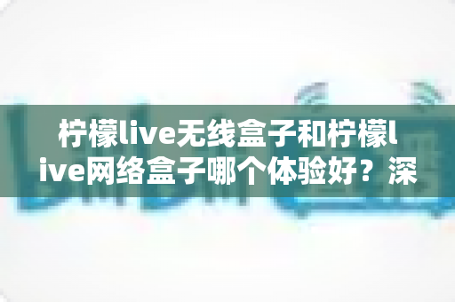 柠檬live无线盒子和柠檬live网络盒子哪个体验好？深度测评帮你选对不踩坑