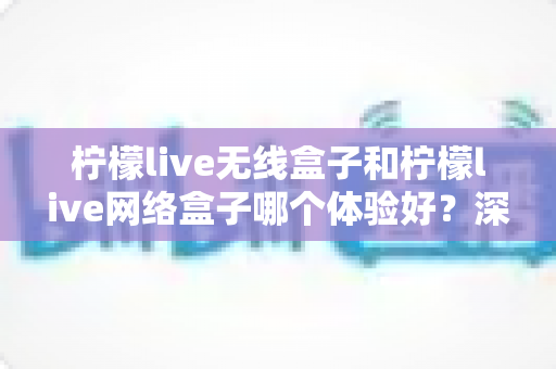 柠檬live无线盒子和柠檬live网络盒子哪个体验好？深度测评帮你选对不踩坑