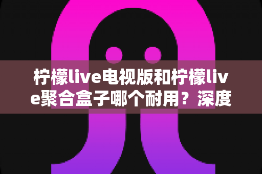柠檬live电视版和柠檬live聚合盒子哪个耐用?深度对比分析与选购指南 柠檬live电视版和柠檬live聚合盒子哪个耐用?深度对比分析与选购指南