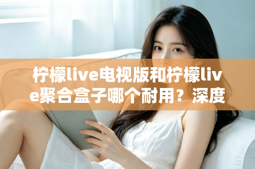 柠檬live电视版和柠檬live聚合盒子哪个耐用?深度对比分析与选购指南 柠檬live电视版和柠檬live聚合盒子哪个耐用?深度对比分析与选购指南