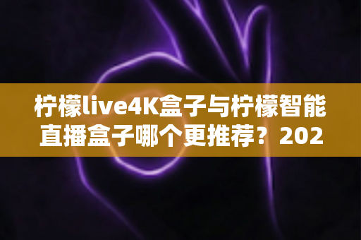 柠檬live4K盒子与柠檬智能直播盒子哪个更推荐？2025年最全选购对比指南与避坑攻略