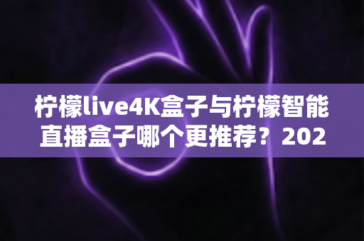 柠檬live4K盒子与柠檬智能直播盒子哪个更推荐？2025年最全选购对比指南与避坑攻略