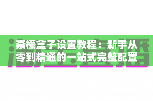 柰檬盒子设置教程：新手从零到精通的一站式完整配置指南