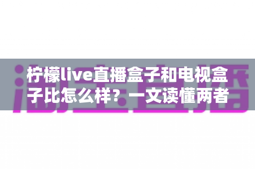 柠檬live直播盒子和电视盒子比怎么样？一文读懂两者差异，选对设备不花冤枉钱