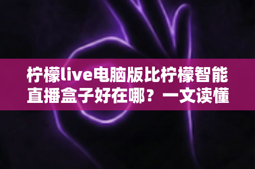 柠檬live电脑版比柠檬智能直播盒子好在哪？一文读懂两大直播工具的核心差异与选购指南