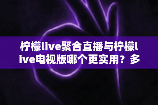 柠檬live聚合直播与柠檬live电视版哪个更实用？多维度深度对比帮你选对版本