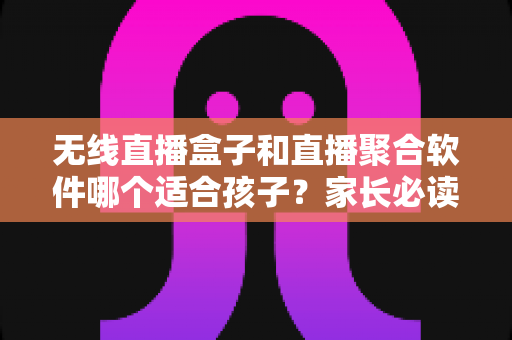 无线直播盒子和直播聚合软件哪个适合孩子？家长必读的深度对比与安全选购指南