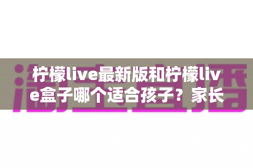柠檬live最新版和柠檬live盒子哪个适合孩子?家长必读的全面对比与安全使用指南 柠檬live最新版和柠檬live盒子哪个适合孩子?家长必读的全面对比与安全使用指南