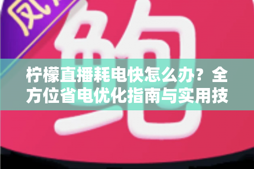 柠檬直播耗电快怎么办？全方位省电优化指南与实用技巧分享